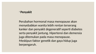 ◦Penyakit
Perubahan hormonal masa menopause akan
menyebabkan wanita lebih rentan terserang
kanker dan penyakit degeneratif seperti diabetes
serta penyakit jantung. Hipertensi dan demensia
juga ditemukan pada masa menopause.
Meskipun faktor genetik dan gaya hidup juga
berpengaruh.
 