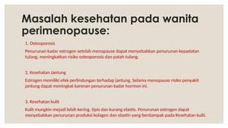 Masalah kesehatan pada wanita
perimenopause:
1. Osteoporosis
Penurunan kadar estrogen setelah menopause dapat menyebabkan penurunan kepadatan
tulang, meningkatkan risiko osteoporosis dan patah tulang.
2. Kesehatan Jantung
Estrogen memiliki efek perlindungan terhadap jantung. Selama menopause risiko penyakit
jantung dapat meningkat karenan penurunan kadar hormon ini.
3. Kesehatan kulit
Kulit mungkin mejadi lebih kering, tipis dan kurang elastis. Penurunan estrogen dapat
menyebabkan penurunan produksi kolagen dan elastin yang berdampak pada Kesehatan kulit.
 