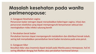 Masalah kesehatan pada wanita
perimenopause:
4. Gangguan Kesehatan vagina
Penurunan kadar estrogen dapat menyebabkan kekeringan vagina, iritasi dan
penurunan elastisitas yang dapat mempengaruhi kenyamanan seksual dan
meningkatkan risiko infeksi salurang kemih
5. Perubahan berat badan
Perubahan hormon dapat mempengaruhi metabolism dan distribusi lemak tubuh,
sering kali menyebabkan penambahan berat badan terutama pada area perut.
6. Gangguan tidur
Kesulitan tidur atau insomnia dapat terjadi pada Wanita pasca menopause, hal ini
sering dikaitkan dengag hot flashes atau perubahan hormonal lainnya
 