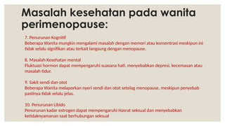 Masalah kesehatan pada wanita
perimenopause:
7. Penurunan Kognitif
Beberapa Wanita mungkin mengalami masalah dengan memori atau konsentrasi meskipun ini
tidak selalu signifikan atau terkait langsung dengan menopause.
8. Masalah Kesehatan mental
Fluktuasi hormon dapat mempengaruhi suasana hati, menyebabkan depresi, kecemasan atau
masalah tidur.
9. Sakit sendi dan otot
Beberapa Wanita melaporkan nyeri sendi dan otot setelag menopause, meskipun penyebab
pastinya tidak selalu jelas.
10. Penurunan Libido
Penurunan kadar estrogen dapat mempengaruhi Hasrat seksual dan menyebabkan
ketidaknyamanan saat berhubungan seksual
 