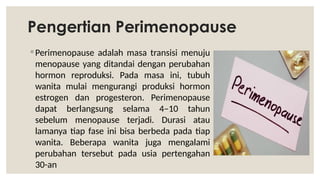 Pengertian Perimenopause
◦ Perimenopause adalah masa transisi menuju
menopause yang ditandai dengan perubahan
hormon reproduksi. Pada masa ini, tubuh
wanita mulai mengurangi produksi hormon
estrogen dan progesteron. Perimenopause
dapat berlangsung selama 4–10 tahun
sebelum menopause terjadi. Durasi atau
lamanya tiap fase ini bisa berbeda pada tiap
wanita. Beberapa wanita juga mengalami
perubahan tersebut pada usia pertengahan
30-an
 