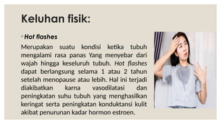Keluhan fisik:
◦ Hot flashes
Merupakan suatu kondisi ketika tubuh
mengalami rasa panas Yang menyebar dari
wajah hingga keseluruh tubuh. Hot flashes
dapat berlangsung selama 1 atau 2 tahun
setelah menopause atau lebih. Hal ini terjadi
diakibatkan karna vasodilatasi dan
peningkatan suhu tubuh yang menghasilkan
keringat serta peningkatan konduktansi kulit
akibat penurunan kadar hormon estroen.
 