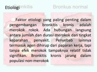 EtiologiFaktor etiologi yang paling penting dalam pengembangan bronkitis kronis adalah merokok rokok. Ada hubungan langsung antara jumlah dan durasi merokok dan tingkat keparahan penyakit. Penyebab lainnya termasuk agen dihirup dari paparan kerja, tapi tanpa efek merokok tampaknya relatif tidak signifikan. Bronkitis kronis jarang dalam populasi non-merokok