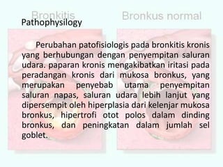 		Perubahan patofisiologis pada bronkitis kronis yang berhubungan dengan penyempitan saluran udara. paparan kronis mengakibatkan iritasi pada peradangan kronis dari mukosa bronkus, yang merupakan penyebab utama penyempitan saluran napas, saluran udara lebih lanjut yang dipersempit oleh hiperplasia dari kelenjar mukosa bronkus, hipertrofi otot polos dalam dinding bronkus, dan peningkatan dalam jumlah sel goblet. Pathophysilogy