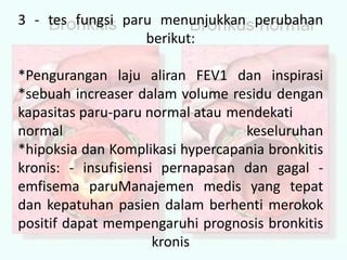 3 - tes fungsi paru menunjukkan perubahan berikut:*Pengurangan laju aliran FEV1 dan inspirasi*sebuah increaser dalam volume residu dengan kapasitas paru-paru normal atau mendekati normalkeseluruhan*hipoksia dan Komplikasi hypercapania bronkitis kronis: - insufisiensi pernapasan dan gagal - emfisema paruManajemen medis yang tepat dan kepatuhan pasien dalam berhenti merokok positif dapat mempengaruhi prognosis bronkitis kronis