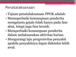 Penatalaksanaan
• Tujuan penatalaksanaan PPOK adalah:
• Memeperbaiki kemampuan penderita
mengatasiu gejala tidak hanya pada fase
akut, tetapi juga fase kronik.
• Memperbaiki kemampuan penderita
dalam melaksanakan aktivitas harian.
• Mengurangi laju progresivitas penyakit
apabila penyakitnya dapat dideteksi lebih
awal.
 