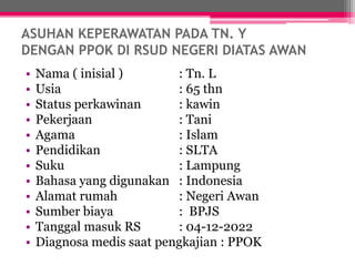 ASUHAN KEPERAWATAN PADA TN. Y
DENGAN PPOK DI RSUD NEGERI DIATAS AWAN
• Nama ( inisial ) : Tn. L
• Usia : 65 thn
• Status perkawinan : kawin
• Pekerjaan : Tani
• Agama : Islam
• Pendidikan : SLTA
• Suku : Lampung
• Bahasa yang digunakan : Indonesia
• Alamat rumah : Negeri Awan
• Sumber biaya : BPJS
• Tanggal masuk RS : 04-12-2022
• Diagnosa medis saat pengkajian : PPOK
 