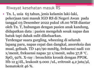 Riwayat kesehatan masuk RS
• Tn. L, usia 65 tahun, jenis kelamin laki-laki,
pekerjaan tani masuk IGD RS di Negeri Awan pada
tanggal 03 Desember 2022 pukul 18.00 WIB diantar
oleh Tn. T, hubungan dengan pasien anak kandung,
didapatkan data : pasien mengeluh sesak napas dan
batuk tapi dahak sulit dikeluarkan.
Terdengar suara gurgling, wheezing di seluruh
lapang paru, napas cepat dan dangkal, anoreksia dan
mual, gelisah. TD 140/90 mmHg, frekuensi nadi 110
x/menit, frekuensi napas 32 x/menit, suhu 37,8 ℃.
SpO2 92%. X-ray : bronchitis kronik dengan PPOK.
Hb 12 g/dL, leukosit 9.000 /uL, eritrosit 4,2 juta/µl,
hematokrit 46 %.
 