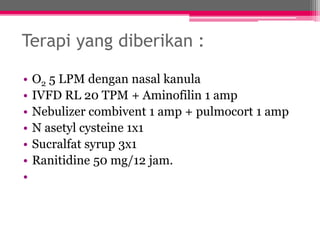 Terapi yang diberikan :
• O2 5 LPM dengan nasal kanula
• IVFD RL 20 TPM + Aminofilin 1 amp
• Nebulizer combivent 1 amp + pulmocort 1 amp
• N asetyl cysteine 1x1
• Sucralfat syrup 3x1
• Ranitidine 50 mg/12 jam.
•
 