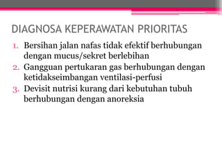 DIAGNOSA KEPERAWATAN PRIORITAS
1. Bersihan jalan nafas tidak efektif berhubungan
dengan mucus/sekret berlebihan
2. Gangguan pertukaran gas berhubungan dengan
ketidakseimbangan ventilasi-perfusi
3. Devisit nutrisi kurang dari kebutuhan tubuh
berhubungan dengan anoreksia
 
