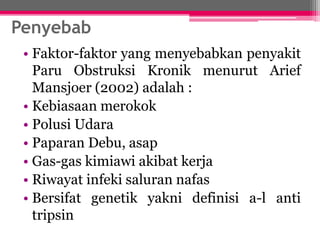 Penyebab
• Faktor-faktor yang menyebabkan penyakit
Paru Obstruksi Kronik menurut Arief
Mansjoer (2002) adalah :
• Kebiasaan merokok
• Polusi Udara
• Paparan Debu, asap
• Gas-gas kimiawi akibat kerja
• Riwayat infeki saluran nafas
• Bersifat genetik yakni definisi a-l anti
tripsin
 