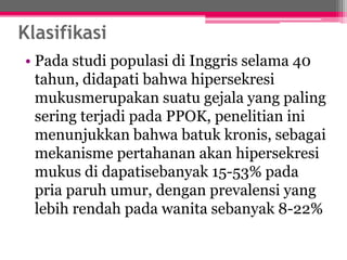 Klasifikasi
• Pada studi populasi di Inggris selama 40
tahun, didapati bahwa hipersekresi
mukusmerupakan suatu gejala yang paling
sering terjadi pada PPOK, penelitian ini
menunjukkan bahwa batuk kronis, sebagai
mekanisme pertahanan akan hipersekresi
mukus di dapatisebanyak 15-53% pada
pria paruh umur, dengan prevalensi yang
lebih rendah pada wanita sebanyak 8-22%
 