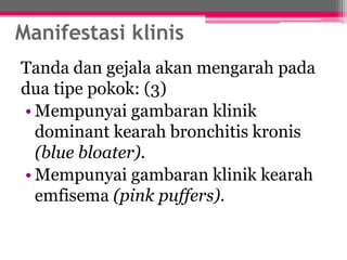 Manifestasi klinis
Tanda dan gejala akan mengarah pada
dua tipe pokok: (3)
• Mempunyai gambaran klinik
dominant kearah bronchitis kronis
(blue bloater).
• Mempunyai gambaran klinik kearah
emfisema (pink puffers).
 