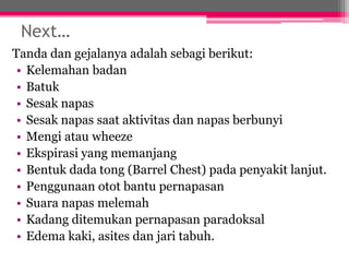 Next…
Tanda dan gejalanya adalah sebagi berikut:
• Kelemahan badan
• Batuk
• Sesak napas
• Sesak napas saat aktivitas dan napas berbunyi
• Mengi atau wheeze
• Ekspirasi yang memanjang
• Bentuk dada tong (Barrel Chest) pada penyakit lanjut.
• Penggunaan otot bantu pernapasan
• Suara napas melemah
• Kadang ditemukan pernapasan paradoksal
• Edema kaki, asites dan jari tabuh.
 