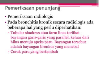 Pemeriksaan penunjang
• Pemeriksaan radiologis
• Pada bronchitis kronik secara radiologis ada
beberapa hal yang perlu diperhatikan:
▫ Tubular shadows atau farm lines terlihat
bayangan garis-garis yang parallel, keluar dari
hilus menuju apeks paru. Bayangan tersebut
adalah bayangan bronkus yang menebal
▫ Corak paru yang bertambah
 
