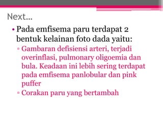 Next…
• Pada emfisema paru terdapat 2
bentuk kelainan foto dada yaitu:
▫ Gambaran defisiensi arteri, terjadi
overinflasi, pulmonary oligoemia dan
bula. Keadaan ini lebih sering terdapat
pada emfisema panlobular dan pink
puffer
▫ Corakan paru yang bertambah
 
