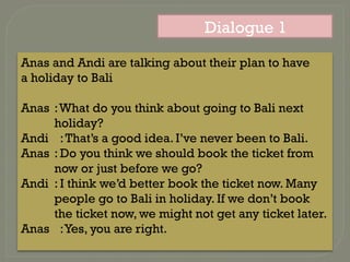 Dialogue 1
Anas and Andi are talking about their plan to have
a holiday to Bali
Anas :What do you think about going to Bali next
holiday?
Andi :That’s a good idea. I’ve never been to Bali.
Anas : Do you think we should book the ticket from
now or just before we go?
Andi : I think we’d better book the ticket now. Many
people go to Bali in holiday. If we don’t book
the ticket now, we might not get any ticket later.
Anas :Yes, you are right.
 