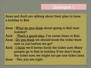 Dialogue 1
Anas and Andi are talking about their plan to have
a holiday to Bali
Anas : What do you think about going to Bali next
holiday?
Andi : That’s a good idea. I’ve never been to Bali.
Anas : Do you think we should book the ticket from
now or just before we go?
Andi : I think we’d better book the ticket now. Many
people go to Bali in holiday. If we don’t book
the ticket now, we might not get any ticket later.
Anas :Yes, you are right.
 