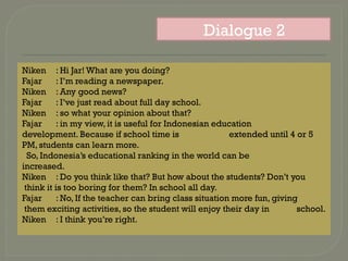 Niken : Hi Jar! What are you doing?
Fajar : I’m reading a newspaper.
Niken : Any good news?
Fajar : I’ve just read about full day school.
Niken : so what your opinion about that?
Fajar : in my view, it is useful for Indonesian education
development. Because if school time is extended until 4 or 5
PM, students can learn more.
So, Indonesia’s educational ranking in the world can be
increased.
Niken : Do you think like that? But how about the students? Don’t you
think it is too boring for them? In school all day.
Fajar : No, If the teacher can bring class situation more fun, giving
them exciting activities, so the student will enjoy their day in school.
Niken : I think you’re right.
Dialogue 2
 