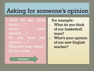 Asking for someone’s opinion
- what do you think
about…..?
- what’s your
opinion….?
- Do you have any
opinion ….?
- What are your ideas?
- Do you think…..
For example:
1. What do you think
of our basketball
team?
2. What’s your opinion
of our new English
teacher?
EXAMPLE
 