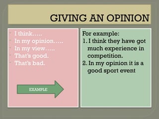 GIVING AN OPINION
- I think…..
- In my opinion…..
- In my view…..
- That’s good.
- That’s bad.
For example:
1. I think they have got
much experience in
competition.
2. In my opinion it is a
good sport event
EXAMPLE
 