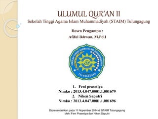 ULUMUL QUR’AN II 
Sekolah Tinggi Agama Islam Muhammadiyah (STAIM) Tulungagung 
Dosen Pengampu : 
Afiful Ikhwan, M.Pd.I 
1. Feni prasetiya 
Nimko : 2013.4.047.0001.1.001679 
2. Niken Saputri 
Nimko : 2013.4.047.0001.1.001696 
Dipresentasikan pada 11 Nopember 2014 di STAIM Tulungagung 
oleh: Feni Prasetiya dan Niken Saputri 
 
