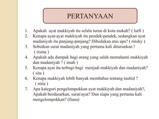 PERTANYAAN 
1. Apakah ayat makkiyah itu selalu turun di kota makah? ( lutfi ) 
2. Kenapa ayat-ayat makkiyah itu pendek-pendek, sedangkan ayat 
madaniyah itu panjang-panjang? Dibedakan atas apa? ( rinsky ) 
3. Sebutkan surat madaniyah yang pertama kali diturunkan ! 
( risma ) 
4. Apakah ada dampak bagi orang yang salah memahami makkiyah 
dan madaniyah ? ( imah ) 
5. Kenapa ayat itu terbagi-bagi menjadi makkiyah dan madaniyah? 
( sita ) 
6. Kenapa makkiyah lebih banyak membahas tentang tauhid ? 
( mita ) 
7. Apa kategori pengelompokkan ayat makkiyah dan madaniyah?, 
Apakah berdasarkan, surat/ayat? Dan siapa yang pertama kali 
mengelompokkan? (fiana) 
