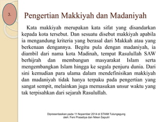 Pengertian Makkiyah dan Madaniyah 
Kata makkiyah merupakan kata sifat yang disandarkan 
kepada kota tersebut. Dan sesuatu disebut makkiyah apabila 
ia mengandung kriteria yang berasal dari Makkah atau yang 
berkenaan dengannya. Begitu pula dengan madaniyah, ia 
diambil dari nama kota Madinah, tempat Rasulullah SAW 
berhijrah dan membangun masyarakat Islam serta 
mengembangkan Islam hingga ke segala penjuru dunia. Dari 
sini kemudian para ulama dalam mendefinisikan makkiyah 
dan madaniyah tidak hanya terpaku pada pengertian yang 
sangat sempit, melainkan juga memasukan unsur waktu yang 
tak terpisahkan dari sejarah Rasulullah. 
3. 
Dipresentasikan pada 11 Nopember 2014 di STAIM Tulungagung 
oleh: Feni Prasetiya dan Niken Saputri 
 