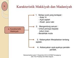 Karakteristik Makkiyah dan Madaniyah 
a. Karakteristik 
Makkiyah 
1. Setiap surat yang terdapat : 
- Kata كلا 
- Ayat sajdah 
- Kisah para nabi 
2. Mengandung seruan : 
- Untuk percaya kepada 
rukun iman. 
- Berakhlak mulia 
3. Kebanyakan Menjelaskan tentang 
aqidah. 
4. Kebanyakan ayat-ayatnya pendek-pendek. 
Dipresentasikan pada 11 Nopember 2014 di STAIM Tulungagung 
oleh: Feni Prasetiya dan Niken Saputri 
9. 
 