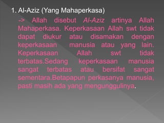 1. Al-Aziz (Yang Mahaperkasa)
-> Allah disebut Al-Aziz artinya Allah
Mahaperkasa. Keperkasaan Allah swt tidak
dapat diukur atau disamakan dengan
keperkasaan manusia atau yang lain.
Keperkasaan Allah swt tidak
terbatas.Sedang keperkasaan manusia
sangat terbatas atau bersifat sangat
sementara.Betapapun perkasanya manusia,
pasti masih ada yang mengunggulinya.
 