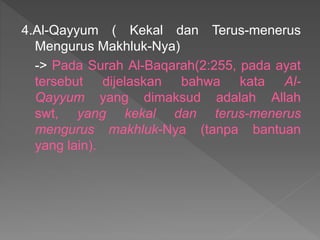 4.Al-Qayyum ( Kekal dan Terus-menerus
Mengurus Makhluk-Nya)
-> Pada Surah Al-Baqarah(2:255, pada ayat
tersebut dijelaskan bahwa kata Al-
Qayyum yang dimaksud adalah Allah
swt, yang kekal dan terus-menerus
mengurus makhluk-Nya (tanpa bantuan
yang lain).
 