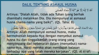 DALIL TENTANG ASMAUL HUSNA
َٰ
‫اى‬‫ن‬‫أ‬‫س‬ُ‫ح‬‫أ‬‫ٱل‬ ُ‫ء‬ٓ‫ا‬‫ا‬‫م‬‫أ‬‫س‬‫ا‬ ‫أ‬
‫ٱْل‬ ُ‫ه‬‫ا‬‫ل‬ ۖ ‫ا‬‫و‬ُ‫ه‬ ‫ه‬
‫َل‬ِ‫إ‬ ‫ا‬‫ه‬َٰ‫ا‬‫ل‬ِ‫إ‬ ٓ ‫ا‬
‫َل‬ ُ ‫ه‬
‫ٱَّلل‬
Artinya: "Dialah Allah, tidak ada Tuhan (yang berhak
disembah) melainkan Dia. Dia mempunyai al asmaaul
husna (nama-nama yang baik)“. (QS. Taha: 8)
‫أ‬‫ل‬ُ‫ي‬ ‫ا‬‫أن‬‫ي‬ِ‫ذ‬‫ه‬‫ال‬ ‫وا‬ُ‫ر‬‫ا‬‫ذ‬ ‫ا‬‫و‬ ۖ‫ا‬‫ا‬‫ه‬ِ‫ب‬ ُ‫ه‬ ‫أ‬‫و‬ُ‫ع‬‫أ‬‫د‬‫ا‬‫ا‬‫ف‬ ‫ى‬َٰ‫ن‬‫أ‬‫س‬ُ‫ح‬‫أ‬‫ال‬ ُ‫ء‬ۤ‫ا‬‫ا‬‫م‬‫أ‬‫س‬‫ا‬ ‫أ‬
‫اَل‬ ِ ‫ه‬ ِ
‫َّلل‬ ‫ا‬‫و‬
‫ا‬‫ا‬َ ‫ا‬‫ا‬‫م‬ ‫ا‬‫ن‬ ‫أ‬‫و‬ ‫َا‬‫أ‬ُْ‫ي‬‫ا‬‫س‬ ‫ه‬‫ه‬ِٕۤ‫ا‬‫ا‬‫م‬‫أ‬‫س‬‫ا‬‫ا‬ ٓ‫أ‬ْٓ ِ‫ف‬ ‫ا‬‫ن‬ ‫أ‬‫ُو‬‫د‬ ِ‫ح‬
ُ‫ن‬
‫ا‬ ‫أ‬‫و‬
‫ا‬‫ن‬ ‫أ‬‫و‬ُ‫ل‬‫ا‬‫م‬‫أ‬‫ع‬‫ا‬‫ي‬
Artinya: Allah mempunyai asmaul husna, maka
bermohonlah kepada-Nya dengan menyebut asmaul
husna itu dan tinggalkanlah orang-orang yang
menyimpang dari kebenaran dalam (menyebut) nama-
nama-Nya. Nanti mereka akan mendapat balasan
terhadap apa yang telah mereka kerjakan". (QS. Al A'raf:
 
