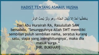 HADIST TENTANG ASMAUL HUSNA
‫ب‬ ِ‫ح‬ُ‫ي‬ ٌ‫ر‬‫أ‬‫ت‬ ‫ا‬‫و‬ ‫وهو‬ ،‫ا‬‫ة‬‫ه‬‫ن‬‫ا‬ْ‫ال‬ ‫ا‬‫ل‬‫ا‬‫خ‬‫ا‬‫د‬ ‫إَل‬ ٌ‫د‬‫ا‬‫ح‬‫أ‬ ‫ها‬ُ‫ظ‬‫ا‬‫ف‬‫أ‬‫ح‬‫ا‬‫ي‬
‫ا‬‫ر‬‫أ‬‫ت‬ ‫ا‬‫الو‬
Dari Abu Hurairah RA, Rasulullah SAW
bersabda, "Sesungguhnya Allah SWT memiliki
sembilan puluh sembilan nama, seratus kurang
satu, siapa yang 'menghitungnya', maka dia
masuk surga.“
[HR. BUKHARI]
 