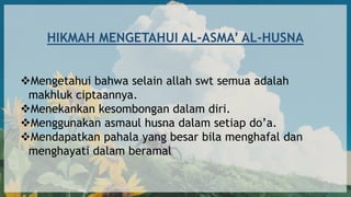 HIKMAH MENGETAHUI AL-ASMA’ AL-HUSNA
Mengetahui bahwa selain allah swt semua adalah
makhluk ciptaannya.
Menekankan kesombongan dalam diri.
Menggunakan asmaul husna dalam setiap do’a.
Mendapatkan pahala yang besar bila menghafal dan
menghayati dalam beramal
 