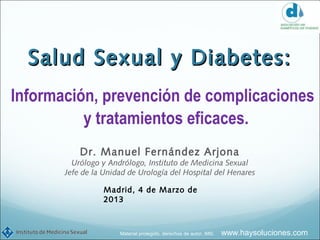 Salud Sexual y Diabetes:
Información, prevención de complicaciones
          y tratamientos eficaces.
           Dr. Manuel Fernández Arjona
         Urólogo y Andrólogo, Instituto de Medicina Sexual
       Jefe de la Unidad de Urología del Hospital del Henares

                  Madrid, 4 de Marzo de
                  2013



                      Material protegido, derechos de autor, IMS.   www.haysoluciones.com
 