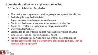 • Ministerios y sus organismos públicos, programas y proyectos adscritos
• Poder Legislativo y Poder Judicial
• Organismos Constitucionalmente Autónomos
• Gobiernos Regionales y sus programas y proyectos adscritos
• Gobiernos Locales y sus programas y proyectos adscritos
• Universidades Públicas
• Sociedades de Beneficencia Pública y Juntas de Participación Social
• Empresas del Estado (nacional, regional ,local)
• Fuerzas Armadas, Policía Nacional y sus órganos desconcentrados
• Fondos constituidos total o parcialmente con fondos públicos, sean de
derecho público o privado
2. Ámbito de aplicación y supuestos excluidos
2.1 Ámbito Subjetivo: Entidades
11
 