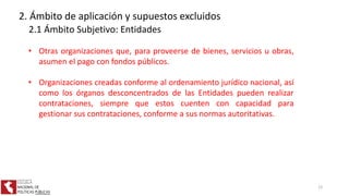 • Otras organizaciones que, para proveerse de bienes, servicios u obras,
asumen el pago con fondos públicos.
• Organizaciones creadas conforme al ordenamiento jurídico nacional, así
como los órganos desconcentrados de las Entidades pueden realizar
contrataciones, siempre que estos cuenten con capacidad para
gestionar sus contrataciones, conforme a sus normas autoritativas.
2. Ámbito de aplicación y supuestos excluidos
2.1 Ámbito Subjetivo: Entidades
12
 