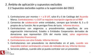 1. Contrataciones por montos < = a 8 UIT, salvo B y S de Catálogo del Acuerdo
Marco. Contrataciones > a 1UIT se requiere inscripción vigente en el RNP
2. Convenios de colaboración entre entidades, siempre que brinden B, S u O
propios de su función. No se persigan fines de lucro. Informe técnico.
3. Contrataciones con exigencias y procedimientos específicos de una
organización internacional, Estados o Entidades Cooperantes derivadas de
donaciones que representen 25% del monto total, salvo organismos
multilaterales financieros)
4. Contrataciones con otro Estado. Informe técnico
5. Contrataciones con proveedores no domiciliados en el país, cuando sea
imposible realizar contratación a través de métodos de Ley. Informe técnico
6. Servicios públicos, cuando sólo se pueda contratar con un proveedor.
2. Ámbito de aplicación y supuestos excluidos
2.2 Supuestos excluidos sujetos a la supervisión del OSCE
13
 