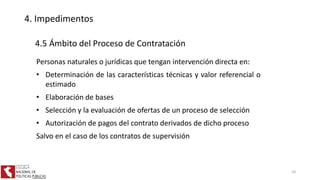 4. Impedimentos
4.5 Ámbito del Proceso de Contratación
Personas naturales o jurídicas que tengan intervención directa en:
• Determinación de las características técnicas y valor referencial o
estimado
• Elaboración de bases
• Selección y la evaluación de ofertas de un proceso de selección
• Autorización de pagos del contrato derivados de dicho proceso
Salvo en el caso de los contratos de supervisión
24
 