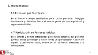 4. Impedimentos
4.6 Extensión por Parentesco
En el ámbito y tiempo establecidos para dichas personas: Cónyuge,
Conviviente y Parientes hasta el cuarto grado de consanguinidad y
segundo de afinidad.
4.7 Participación en Personas Jurídicas
En el ámbito y tiempo establecidos para dichas personas: Las personas
jurídicas en las que tengan o hayan tenido una participación > al 5% del
capital o patrimonio social, dentro de los 12 meses anteriores a la
convocatoria.
25
 