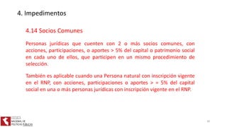 4. Impedimentos
4.14 Socios Comunes
Personas jurídicas que cuenten con 2 o más socios comunes, con
acciones, participaciones, o aportes > 5% del capital o patrimonio social
en cada uno de ellos, que participen en un mismo procedimiento de
selección.
También es aplicable cuando una Persona natural con inscripción vigente
en el RNP, con acciones, participaciones o aportes > = 5% del capital
social en una o más personas jurídicas con inscripción vigente en el RNP.
30
 
