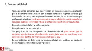 • Todas aquellas personas que intervengan en los procesos de contratación
por o a nombre de la Entidad, con independencia del régimen jurídico que
los vincule con esta, son responsables en el ámbito de las actuaciones que
realicen de efectuar contrataciones de manera eficiente, maximizando los
recursos públicos invertidos y bajo el enfoque de gestión por resultados.
• Cumplimento de la Ley y su Reglamento
• Cumplimiento de los principios
• Sin perjuicio de los márgenes de discrecionalidad para optar por la
decisión administrativa debidamente sustentada que se considere mas
conveniente, dentro del marco que establece la Ley
• Responsabilidad se determina de acuerdo al régimen jurídico, sin perjuicio
de las responsabilidades civiles y penales
8. Responsabilidad
41
 