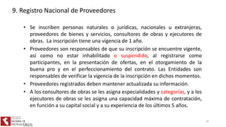 • Se inscriben personas naturales o jurídicas, nacionales u extranjeras,
proveedores de bienes y servicios, consultores de obras y ejecutores de
obras. La inscripción tiene una vigencia de 1 año.
• Proveedores son responsables de que su inscripción se encuentre vigente,
así como no estar inhabilitado o suspendido, al registrarse como
participantes, en la presentación de ofertas, en el otorgamiento de la
buena pro y en el perfeccionamiento del contrato. Las Entidades son
responsables de verificar la vigencia de la inscripción en dichos momentos.
• Proveedores registrados deben mantener actualizada su información.
• A los consultores de obras se les asigna especialidades y categorías, y a los
ejecutores de obras se les asigna una capacidad máxima de contratación,
en función a su capital social y a su experiencia de los últimos 5 años.
9. Registro Nacional de Proveedores
44
 