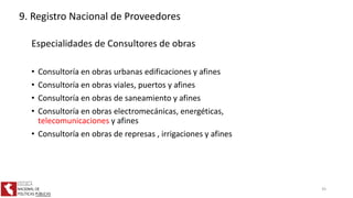 Especialidades de Consultores de obras
• Consultoría en obras urbanas edificaciones y afines
• Consultoría en obras viales, puertos y afines
• Consultoría en obras de saneamiento y afines
• Consultoría en obras electromecánicas, energéticas,
telecomunicaciones y afines
• Consultoría en obras de represas , irrigaciones y afines
9. Registro Nacional de Proveedores
45
 