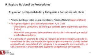 Asignación de Especialidades y Categorías a Consultores de obras
• Persona Jurídicas, todas las especialidades, Persona Natural según profesión
• Se asigna categorías para cada especialidad: A, B, C y D
- Objeto de la Consultoría de obra que acredita como experiencia (últimos
5 años)
- Monto del presupuesto del expediente técnico de la obra en el que realizó
la referida consultoría.
• A la entrada en vigencia de la ley se realizará de oficio categorización de los
consultores de obra con inscripción vigente y posteriormente, cuando realice
ampliación de especialidad y/o categoría o de renovación de inscripción, el
OSCE reevalúa al proveedor para asignar la categoría que corresponda.
9. Registro Nacional de Proveedores
46
 