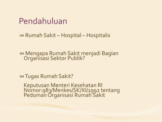 Pendahuluan
∞ Rumah Sakit – Hospital – Hospitalis


∞ Mengapa Rumah Sakit menjadi Bagian
 Organisasi Sektor Publik?


∞ Tugas Rumah Sakit?
 Keputusan Menteri Kesehatan RI
 Nomor:983/Menkes/SK/XI/1992 tentang
 Pedoman Organisasi Rumah Sakit
 