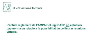 0.- Qüestions formals
L’actual reglament de l’AMPA Col.legi CASP no estableix
cap norma en relació a la possibilitat de ce...