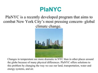 PlaNYC is a recently developed program that aims to combat New York City’s most pressing concern- global climate change .  PlaNYC Changes in temperature are more dramatic in NYC than in other places around the globe because of many physical differences. PlaNYC offers solutions to this problem by changing the way we use our land, transportation, water and energy systems, and air. 