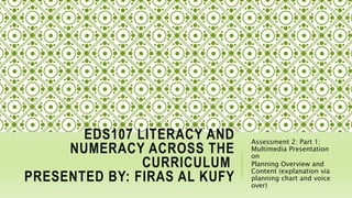 EDS107 LITERACY AND
NUMERACY ACROSS THE
CURRICULUM
PRESENTED BY: FIRAS AL KUFY
Assessment 2: Part 1:
Multimedia Presentation
on
Planning Overview and
Content (explanation via
planning chart and voice
over)
 