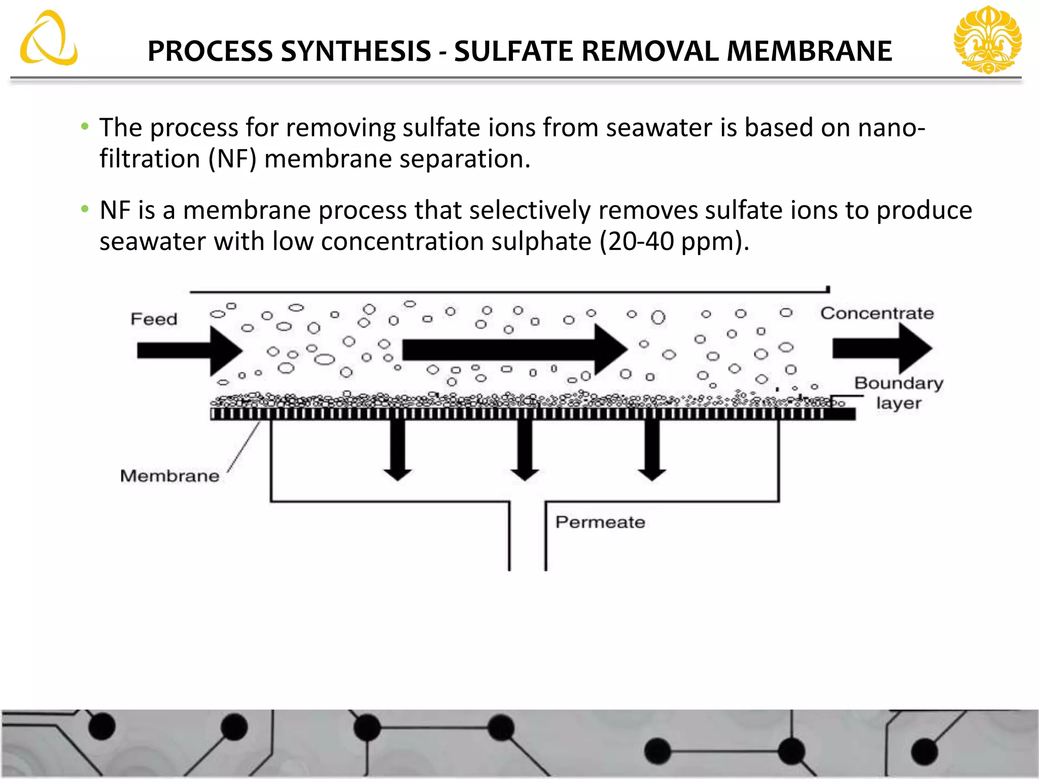 PROCESS SYNTHESIS - SULFATE REMOVAL MEMBRANE
• The process for removing sulfate ions from seawater is based on nano-
filtration (NF) membrane separation.
• NF is a membrane process that selectively removes sulfate ions to produce
seawater with low concentration sulphate (20-40 ppm).
 